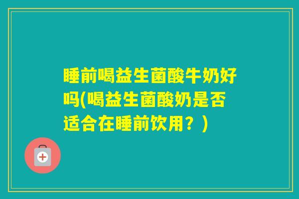 睡前喝益生菌酸牛奶好吗(喝益生菌酸奶是否适合在睡前饮用？)