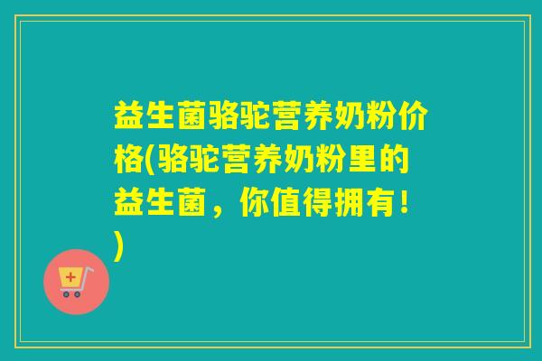 益生菌骆驼营养奶粉价格(骆驼营养奶粉里的益生菌，你值得拥有！)