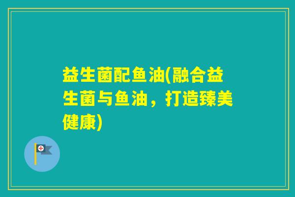 益生菌配鱼油(融合益生菌与鱼油，打造臻美健康)