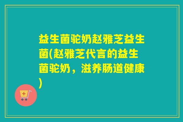 益生菌驼奶赵雅芝益生菌(赵雅芝代言的益生菌驼奶，滋养肠道健康)