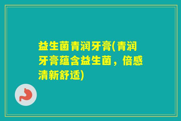 益生菌青润牙膏(青润牙膏蕴含益生菌，倍感清新舒适)