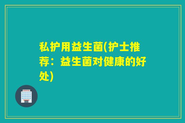 私护用益生菌(护士推荐：益生菌对健康的好处)