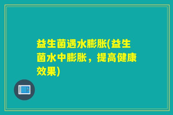益生菌遇水膨胀(益生菌水中膨胀，提高健康效果)