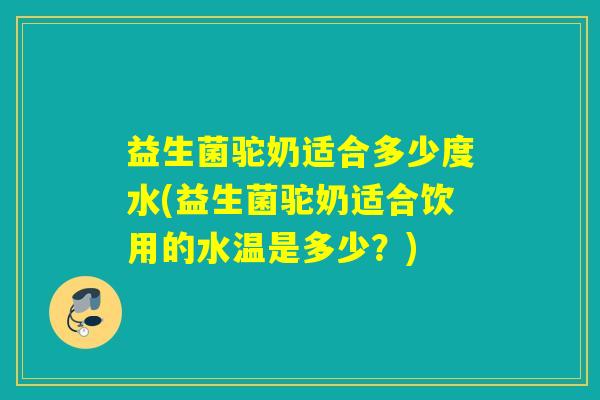 益生菌驼奶适合多少度水(益生菌驼奶适合饮用的水温是多少？)