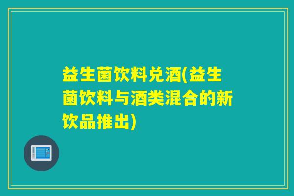 益生菌饮料兑酒(益生菌饮料与酒类混合的新饮品推出)