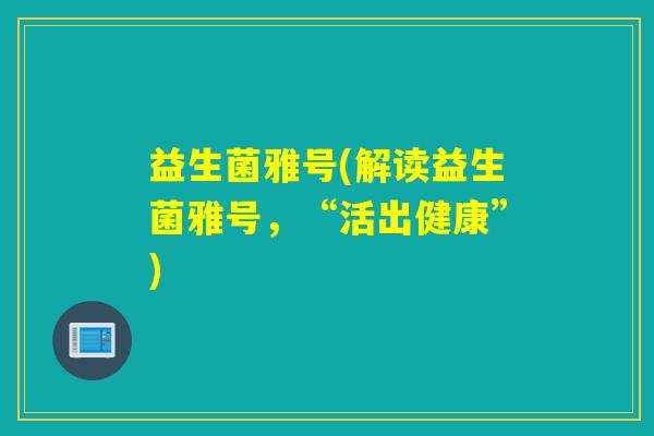 益生菌雅号(解读益生菌雅号，“活出健康”)