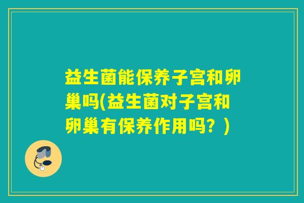 益生菌能保养子宫和卵巢吗(益生菌对子宫和卵巢有保养作用吗？)