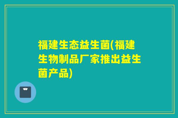 福建生态益生菌(福建生物制品厂家推出益生菌产品)