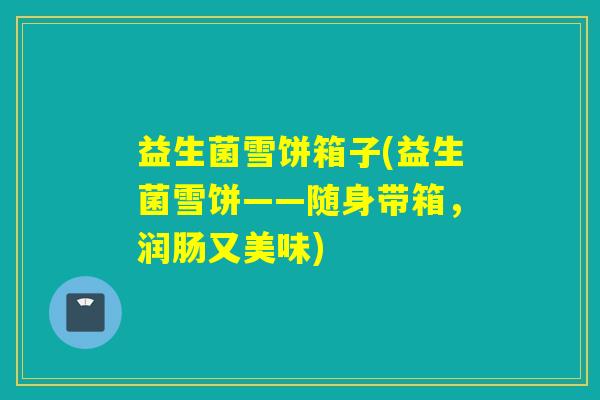 益生菌雪饼箱子(益生菌雪饼——随身带箱，润肠又美味)
