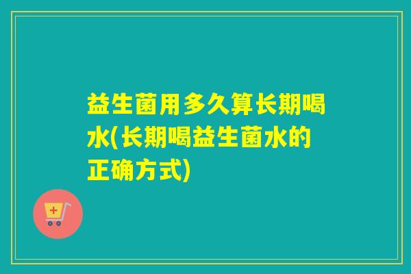 益生菌用多久算长期喝水(长期喝益生菌水的正确方式)