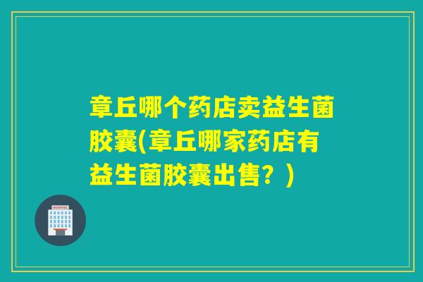 章丘哪个药店卖益生菌胶囊(章丘哪家药店有益生菌胶囊出售？)