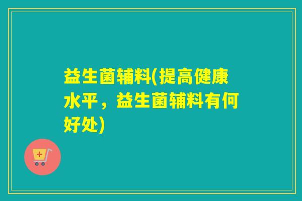 益生菌辅料(提高健康水平，益生菌辅料有何好处)