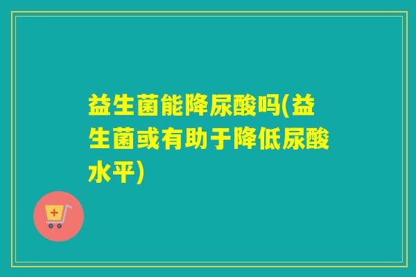 益生菌能降尿酸吗(益生菌或有助于降低尿酸水平)