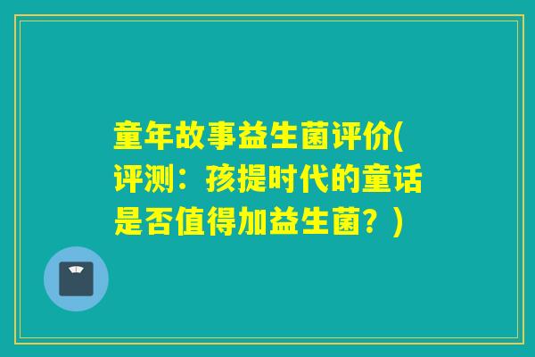 童年故事益生菌评价(评测：孩提时代的童话是否值得加益生菌？)