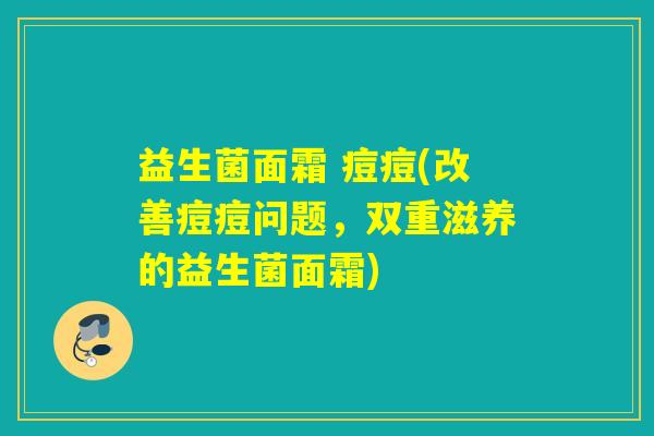 益生菌面霜 痘痘(改善痘痘问题，双重滋养的益生菌面霜)