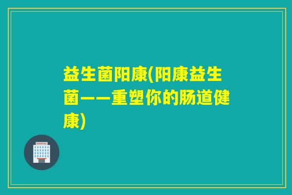 益生菌阳康(阳康益生菌——重塑你的肠道健康)