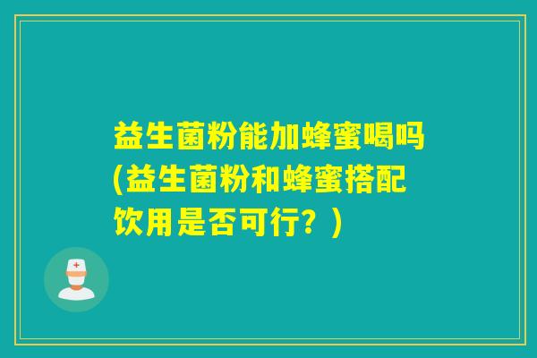 益生菌粉能加蜂蜜喝吗(益生菌粉和蜂蜜搭配饮用是否可行？)