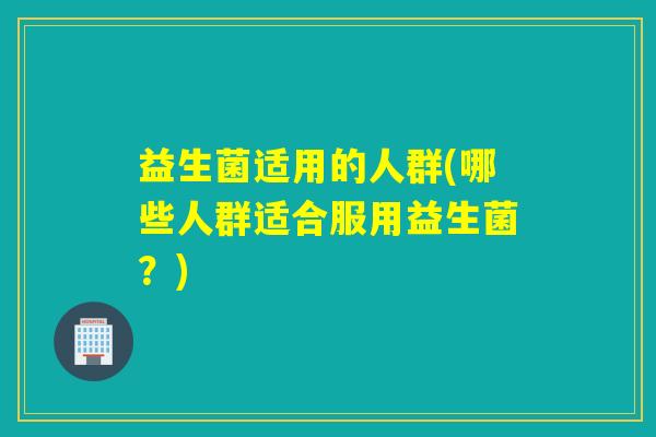 益生菌适用的人群(哪些人群适合服用益生菌？)