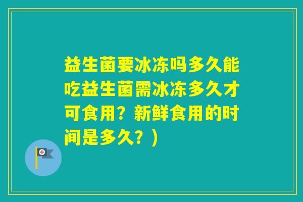 益生菌要冰冻吗多久能吃益生菌需冰冻多久才可食用？新鲜食用的时间是多久？)