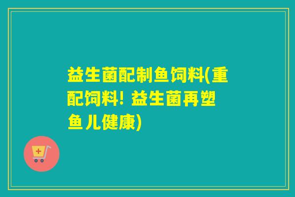 益生菌配制鱼饲料(重配饲料! 益生菌再塑鱼儿健康)