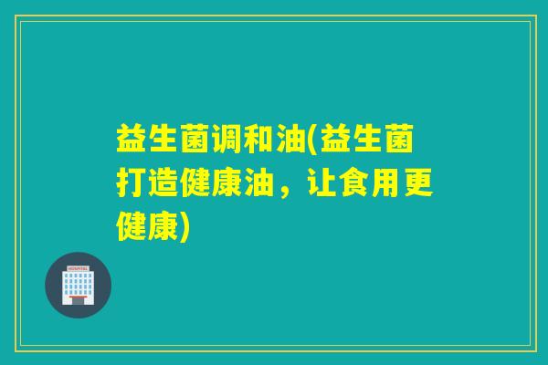 益生菌调和油(益生菌打造健康油，让食用更健康)