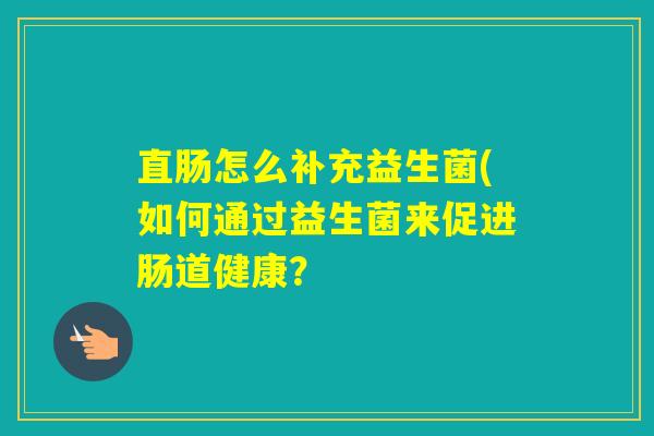 直肠怎么补充益生菌(如何通过益生菌来促进肠道健康？