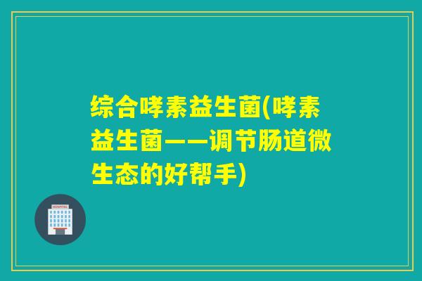 综合哮素益生菌(哮素益生菌——调节肠道微生态的好帮手)