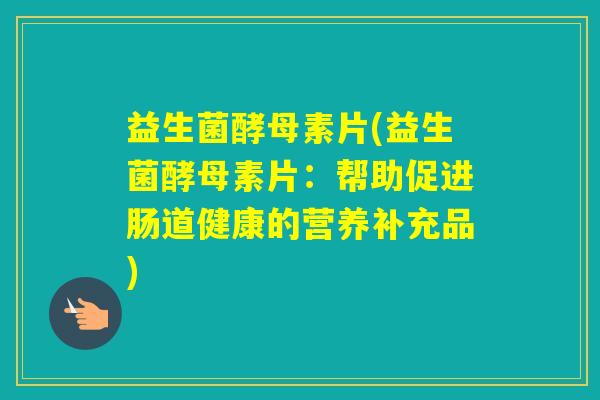益生菌酵母素片(益生菌酵母素片：帮助促进肠道健康的营养补充品)