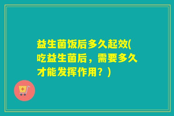 益生菌饭后多久起效(吃益生菌后，需要多久才能发挥作用？)