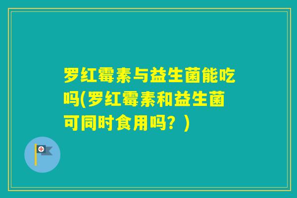 罗红霉素与益生菌能吃吗(罗红霉素和益生菌可同时食用吗？)