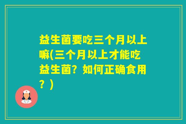 益生菌要吃三个月以上嘛(三个月以上才能吃益生菌？如何正确食用？)