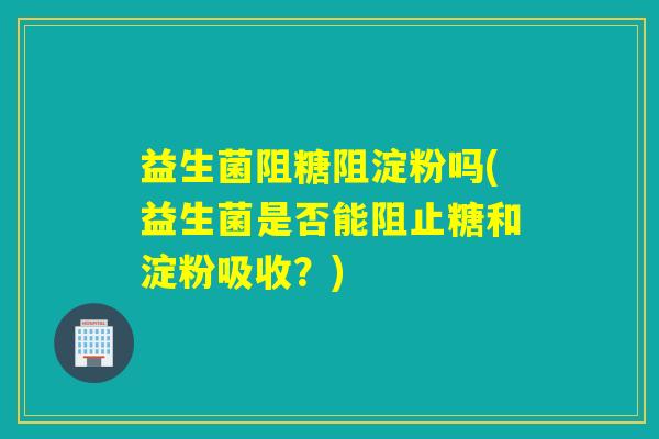 益生菌阻糖阻淀粉吗(益生菌是否能阻止糖和淀粉吸收？)