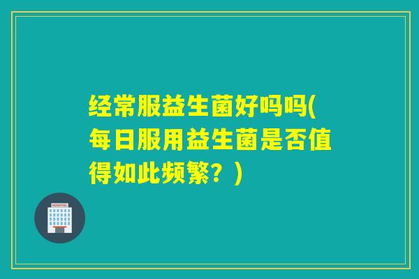 经常服益生菌好吗吗(每日服用益生菌是否值得如此频繁？)