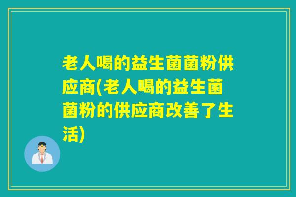 老人喝的益生菌菌粉供应商(老人喝的益生菌菌粉的供应商改善了生活)