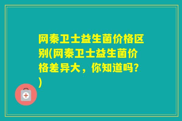 网秦卫士益生菌价格区别(网秦卫士益生菌价格差异大，你知道吗？)