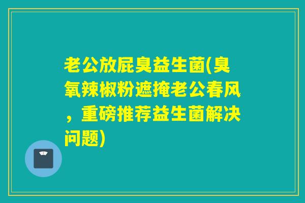 老公放屁臭益生菌(臭氧辣椒粉遮掩老公春风，重磅推荐益生菌解决问题)