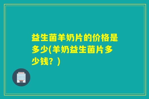 益生菌羊奶片的价格是多少(羊奶益生菌片多少钱？)