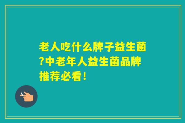 老人吃什么牌子益生菌?中老年人益生菌品牌推荐必看！