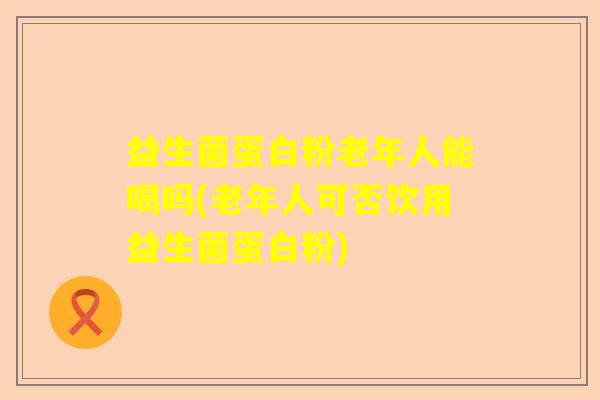 益生菌蛋白粉老年人能喝吗(老年人可否饮用益生菌蛋白粉)