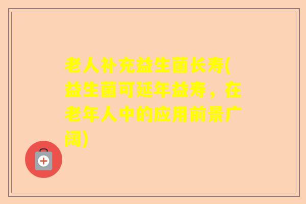 老人补充益生菌长寿(益生菌可延年益寿,在老年人中的应用前景广阔) 老人补充益生菌长寿(益生菌可延年益寿,在老年人中的应用前景广阔)