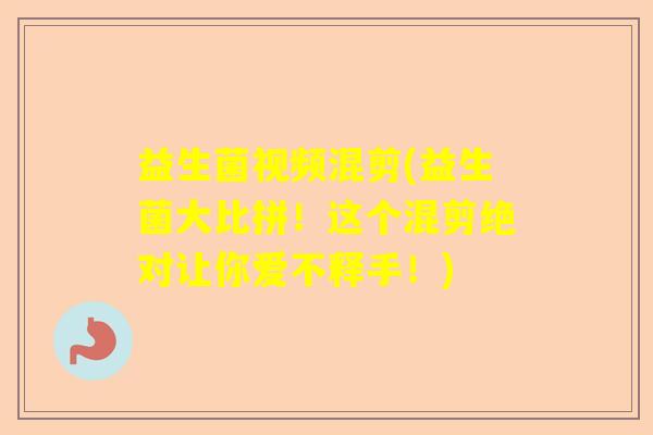 益生菌视频混剪(益生菌大比拼!这个混剪绝对让你爱不释手!) 益生菌视频混剪(益生菌大比拼!这个混剪绝对让你爱不释手!)