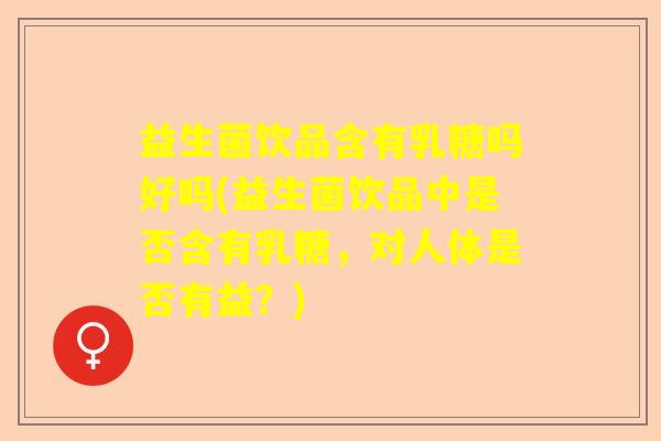 益生菌饮品含有乳糖吗好吗(益生菌饮品中是否含有乳糖,对人体是否有益?) 益生菌饮品含有乳糖吗好吗(益生菌饮品中是否含有乳糖,对人体是否有益?)