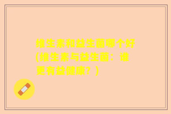维生素和益生菌哪个好(维生素与益生菌：谁更有益健康？)