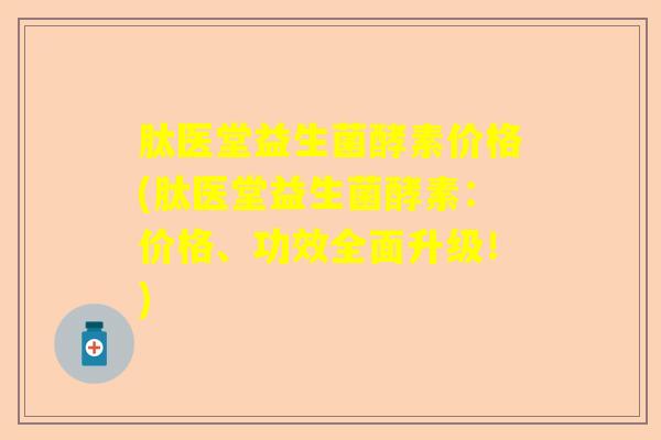 肽医堂益生菌酵素价格(肽医堂益生菌酵素：价格、功效全面升级！)