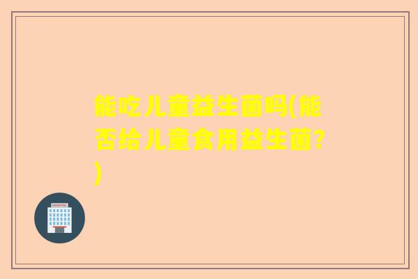 能吃儿童益生菌吗(能否给儿童食用益生菌？)