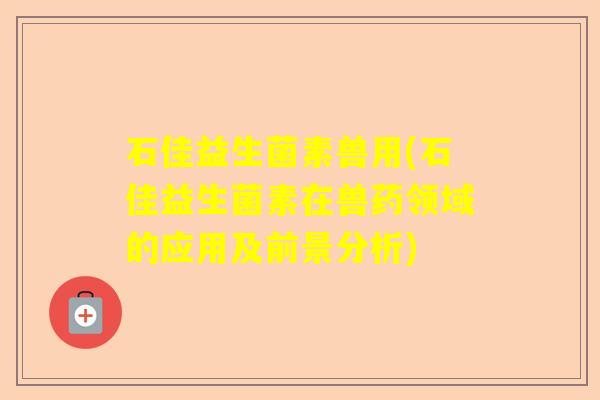 石佳益生菌素兽用(石佳益生菌素在兽药领域的应用及前景分析)