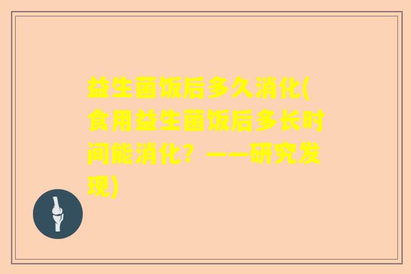 益生菌饭后多久消化(食用益生菌饭后多长时间能消化？——研究发现)