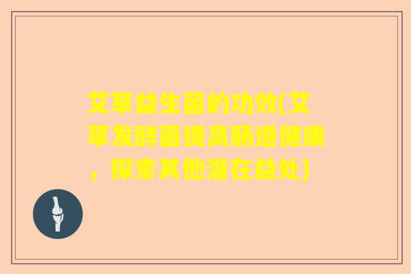 艾草益生菌的功效(艾草发酵菌提高肠道健康,探索其他潜在益处) 艾草益生菌的功效(艾草发酵菌提高肠道健康,探索其他潜在益处)