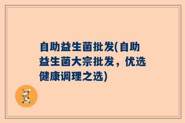 自助益生菌批发(自助益生菌大宗批发,优选健康调理之选) 自助益生菌批发(自助益生菌大宗批发,优选健康调理之选)
