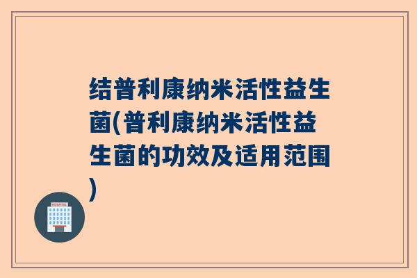 结普利康纳米活性益生菌(普利康纳米活性益生菌的功效及适用范围)